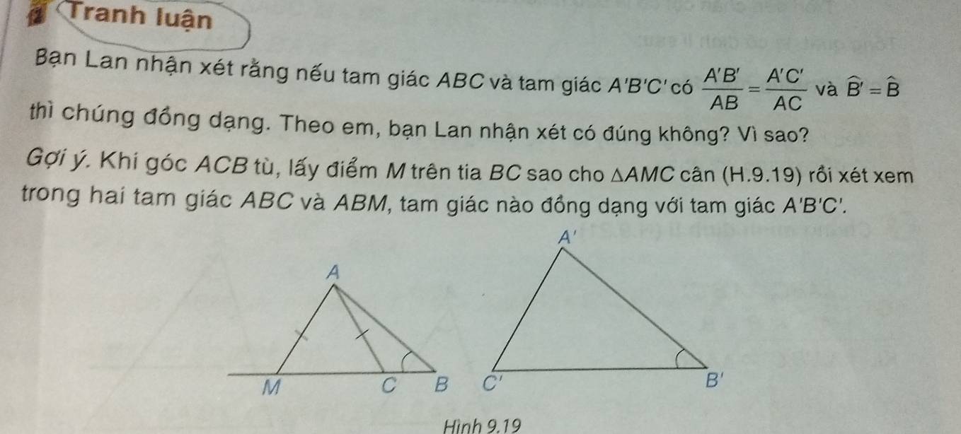 Tranh luận
Bạn Lan nhận xét rằng nếu tam giác ABC và tam giác A'B'C' có  A'B'/AB = A'C'/AC  và widehat B'=widehat B
thì chúng đồng dạng. Theo em, bạn Lan nhận xét có đúng không? Vì sao?
Gợi ý. Khi góc ACB tù, lấy điểm M trên tia BC sao cho △ AMC cân (H.9.19) rồi xét xem
trong hai tam giác ABC và ABM, tam giác nào đồng dạng với tam giác A'B'C'.
Hình 9.19