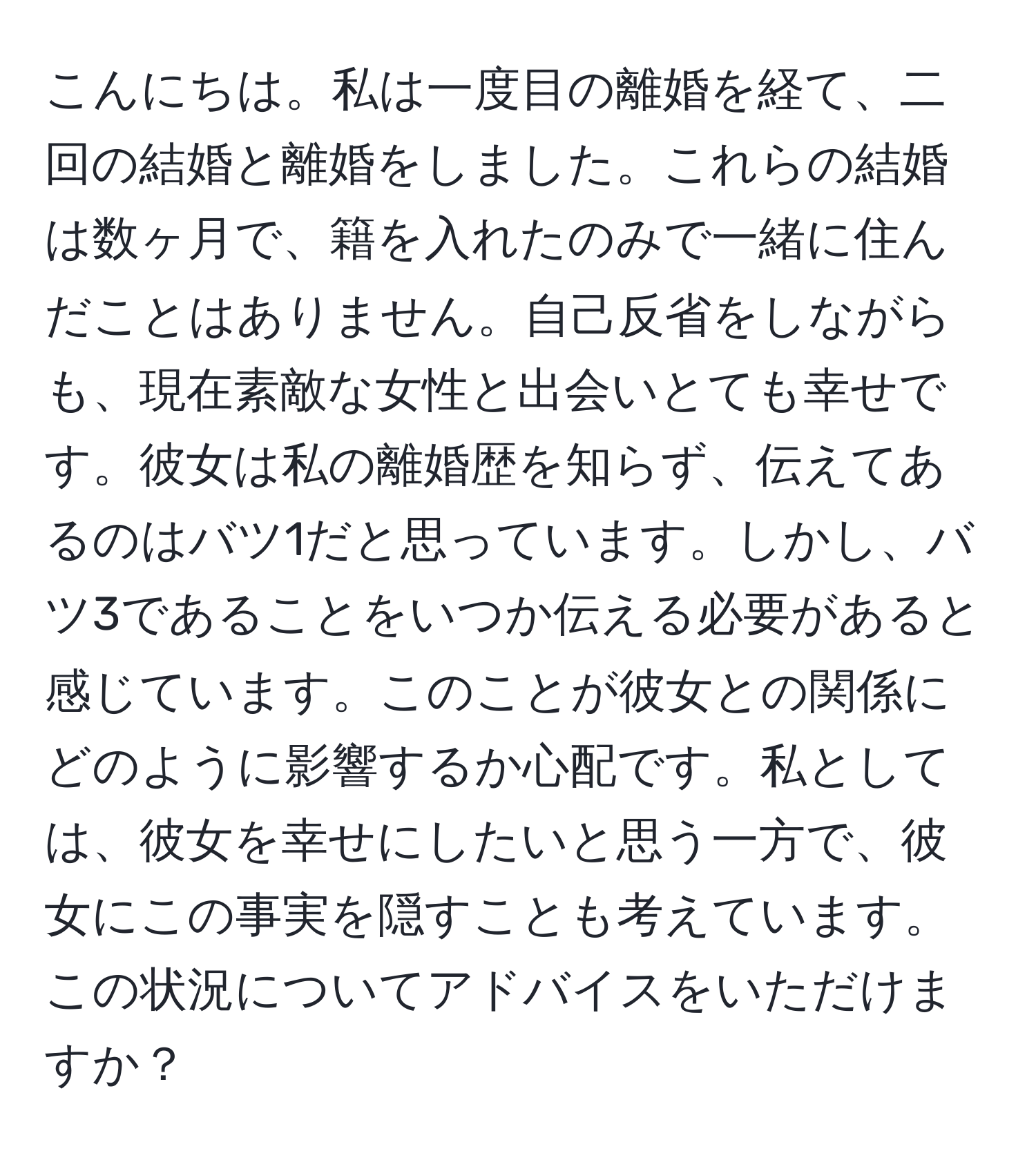 こんにちは。私は一度目の離婚を経て、二回の結婚と離婚をしました。これらの結婚は数ヶ月で、籍を入れたのみで一緒に住んだことはありません。自己反省をしながらも、現在素敵な女性と出会いとても幸せです。彼女は私の離婚歴を知らず、伝えてあるのはバツ1だと思っています。しかし、バツ3であることをいつか伝える必要があると感じています。このことが彼女との関係にどのように影響するか心配です。私としては、彼女を幸せにしたいと思う一方で、彼女にこの事実を隠すことも考えています。この状況についてアドバイスをいただけますか？