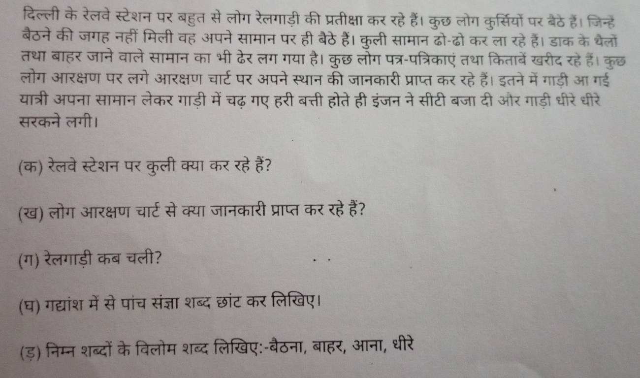 दिल्ली के रेलवे स्टेशन पर बहुत से लोग रेलगाड़ी की प्रतीक्षा कर रहे हैं। कुछ लोग कुर्सियों पर बैठे हैं। जिन्हें 
बैठने की जगह नहीं मिली वह अपने सामान पर ही बैठे हैं। कुली सामान ढो-ढो कर ला रहे हैं। डाक के थैलों 
तथा बाहर जाने वाले सामान का भी ढेर लग गया है। कुछ लोग पत्र-पत्रिकाएं तथा किताबें खरीद रहे हैं। कुछ 
लोग आरक्षण पर लगे आरक्षण चार्ट पर अपने स्थान की जानकारी प्राप्त कर रहे हैं। इतने में गाड़ी आ गई 
यात्री अपना सामान लेकर गाड़ी में चढ़ गए हरी बत्ती होते ही इंजन ने सीटी बजा दी और गाड़ी धीरे धीरे 
सरकने लगी। 
(क) रेलवे स्टेशन पर कुली क्या कर रहे हैं? 
(ख) लोग आरक्षण चार्ट से क्या जानकारी प्राप्त कर रहे हैं? 
(ग) रेलगाड़ी कब चली? 
(घ) गद्यांश में से पांच संज्ञा शब्द छांट कर लिखिए। 
(ड़) निम्न शब्दों के विलोम शब्द लिखिए:-बैठना, बाहर, आना, धीरे