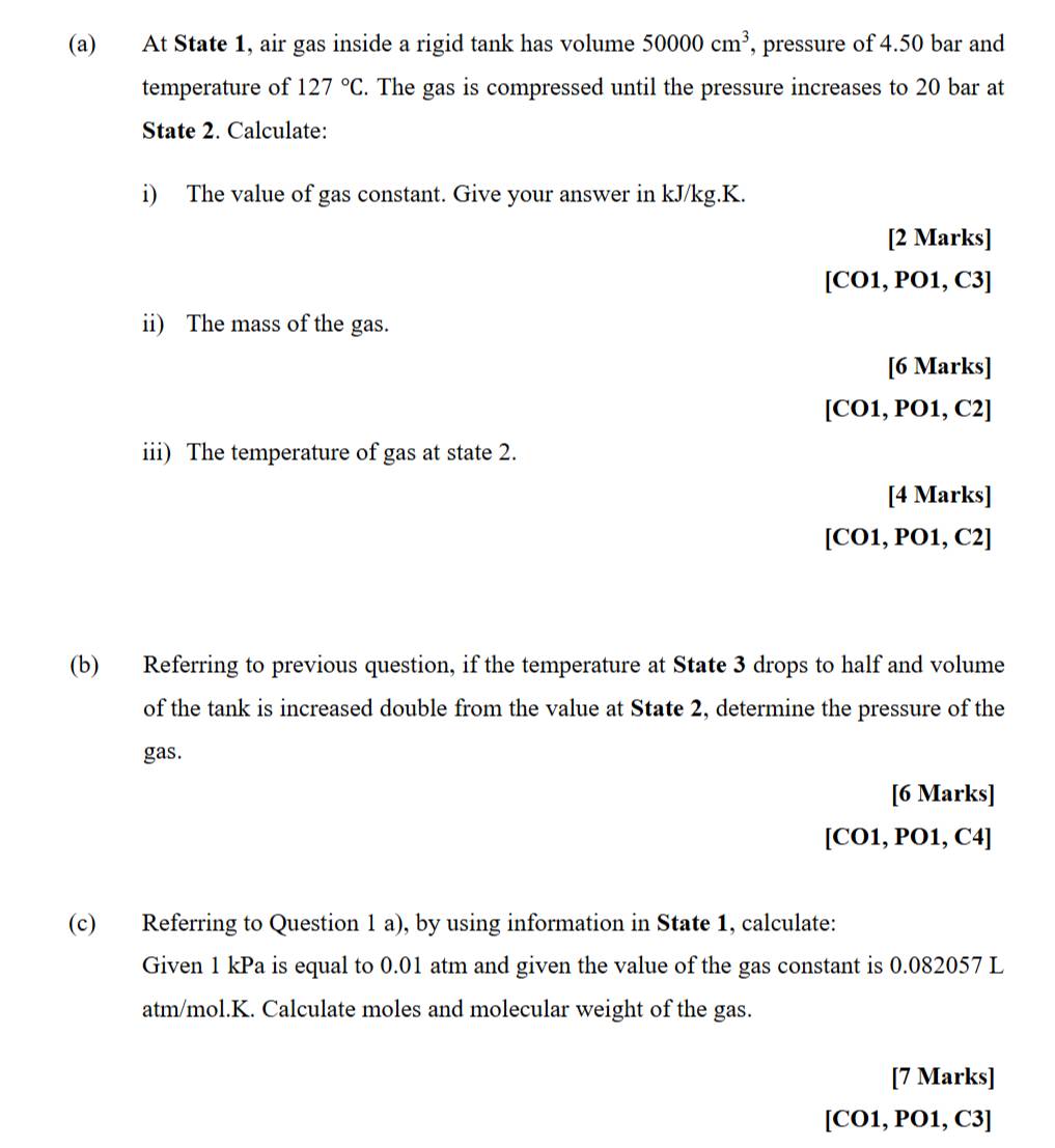 At State 1, air gas inside a rigid tank has volume 50000cm^3 , pressure of 4.50 bar and 
temperature of 127°C. The gas is compressed until the pressure increases to 20 bar at 
State 2. Calculate: 
i) The value of gas constant. Give your answer in kJ/kg.K. 
[2 Marks] 
[CO1, PO1, C3] 
ii) The mass of the gas. 
[6 Marks] 
[CO1, PO1, C2] 
iii) The temperature of gas at state 2. 
[4 Marks] 
[CO1, PO1, C2] 
(b) Referring to previous question, if the temperature at State 3 drops to half and volume 
of the tank is increased double from the value at State 2, determine the pressure of the 
gas. 
[6 Marks] 
[CO1, PO1, C4] 
(c) Referring to Question 1 a), by using information in State 1, calculate: 
Given 1 kPa is equal to 0.01 atm and given the value of the gas constant is 0.082057 L
atm/mol.K. Calculate moles and molecular weight of the gas. 
[7 Marks] 
[CO1, PO1, C3]