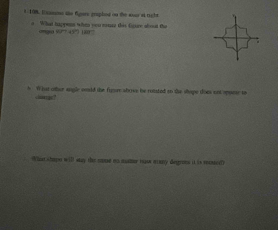 7-108. Examine the figere graphed on the axes at right 
What happens when you rome this figure about the 
origio 90°745°7180°
x
b What other angle could the figure above be rotated so the shape does not appear to 
change? 
What shape will stay the same no ntter how many degrees it is rotaed?