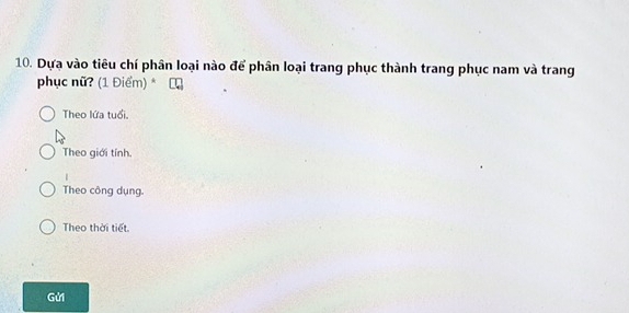 Dựa vào tiêu chí phân loại nào để phân loại trang phục thành trang phục nam và trang
phục nữ? (1 Điểm) *
Theo lứa tuổi.
Theo giới tính.
Theo công dụng.
Theo thời tiết.
Gửi