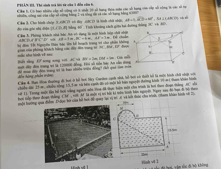 PHÀN III. Thí sinh trả lời từ câu 1 đến câu 6.
Câu 1. Có bao nhiêu cấp số cộng có ít nhất 20 số hạng thỏa mãn các số hạng của cấp số cộng là các số tự
nhiên, công sai của cấp số cộng băng 2 và tổng tất cả các số hạng bằng 6300?
Câu 2. Cho hình chóp S.ABCD có đáy ABCD là hình chữ nhật; AB=1;widehat ACD=60°,SA⊥ (ABCD) và số
đo của góc nhị diện [S.C. D, D bằng 60°. Tính khoảng cách giữa hai đường thẳng SC và BD .
Câu 3. Phòng khách nhà bác An có dạng là một hình hộp chữ nhật 
ABCD. A'B'C'D' với AB=5m,BC=6m,AA'=3m. Để chuẩn
bị đón Tết Nguyên Đán bác lên kế hoạch trang trí cho phần không
gian của phòng khách bằng các dây đèn trang trí NC, BM, EF được
mắc như hình vẽ sau:
Biết rằng EF song song với AC và BN=2m;DM=1m. Giá mỗi
mét dây đèn trang trí là 120000 đồng. Hỏi số tiền bác An cần dùng
đề mua dây đèn trang trí là bao nhiêu triệu đồng? (kết quả làm trò
đến hàng phần trăm).
Câu 4. Bạn Hoa thường đi bơi ở hồ bơi Sky Garden cạnh nhà, hồ bơi có thiết kế là một hình chữ nhật với
chiều dài 25m, chiều rộng 15,5 m và bên cạnh đó có một hồ bán nguyệt đường kính 10 m ( tham khảo hình
vẽ 1). Trong một lần bể bơi vắng người nên Hoa đã thực hiện một chu trình là bơi theo đoạn thẳng AC rồi
bơi tiếp theo đoạn thẳng CM , với Mô là một vị trí bắt kì trên hình bán nguyệt. Ngay sau đó bạn đi bộ theo
một hướng qua điểm D dọc bờ của hồ bơi đề quay lại vị trí A và kết thúc chu trình. (tham khảo hình vẽ 2).
10m
M
D
15.5m
A
25m
Hình vẽ 2
Hình vẽ 1
đ  b ợ  vân tốc đi bộ không