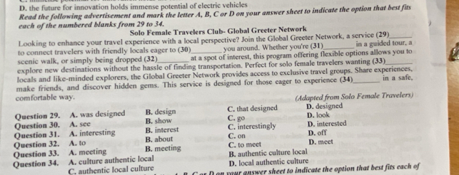 D. the future for innovation holds immense potential of electric vehicles
Read the following advertisement and mark the letter A, B, C or D on your answer sheet to indicate the option that best fits
each of the numbered blanks from 29 to 34.
Solo Female Travelers Club- Global Greeter Network
Looking to enhance your travel experience with a local perspective? Join the Global Greeter Network, a service (29) in a guided tour, a
to connect travelers with friendly locals eager to (30) you around. Whether you're (31)_
scenic walk, or simply being dropped (32) at a spot of interest, this program offering flexible options allows you to
explore new destinations without the hassle of finding transportation. Perfect for solo female travelers wanting (33)_
locals and like-minded explorers, the Global Greeter Network provides access to exclusive travel groups. Share experiences,
make friends, and discover hidden gems. This service is designed for those eager to experience (34) _in a safe,
comfortable way. (Adapted from Solo Female Travelers)
Question 29. A. was designed B. design C. that designed D. designed D. look
Question 30. A. see B. show C. go C. interestingly D. interested
Question 31. A. interesting B. interest
Question 32. A. to B. about C. on D. off
Question 33. A. meeting B. meeting C. to meet D. meet
B. authentic culture local
Question 34. A. culture authentic local D. local authentic culture
C. authentic local culture on your answer sheet to indicate the option that best fits each of