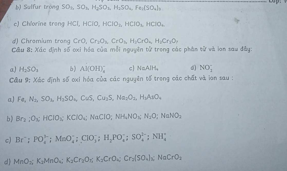 Lo
b) Sulfur trong SO_2,SO_3,H_2SO_3,H_2SO_4,Fe_2(SO_4)_3
c) Chlorine trong HCl, HClO, HCIO_2,HCIO_3,HCIO_4.
d) Chromium trong CrC Cr_2O_3,CrO_3,H_2CrO_4,H_2Cr_2O_7
Câu 8: Xác định số oxi hóa của mỗi nguyên tử trong các phân tử và ion sau đây:
a) H_2SO_3 b) Al(OH)_4^(- c) NaAlH_4) d ) NO_2^(-
Câu 9: Xác định số oxi hóa của các nguyên tố trong các chất và ion sau :
a) Fe,N_2),SO_3,H_2SO_4,CuS.. Cu_2S,Na_2O_2,H_3AsO_4
b) Br_2;O_3;HCIO_3;KCIO_4; NaClO; NH_4NO_3;N_2O;NaNO_2
c Br; PO_4^((3-);MnO_4^-;ClO_3^-;H_2)PO_4^(-;SO_4^(2-);NH_4^+
d) MnO_2);K_2MnO_4;K_2Cr_2O_7;K_2CrO_4;Cr_2(SO_4)_3;NaCrO_2