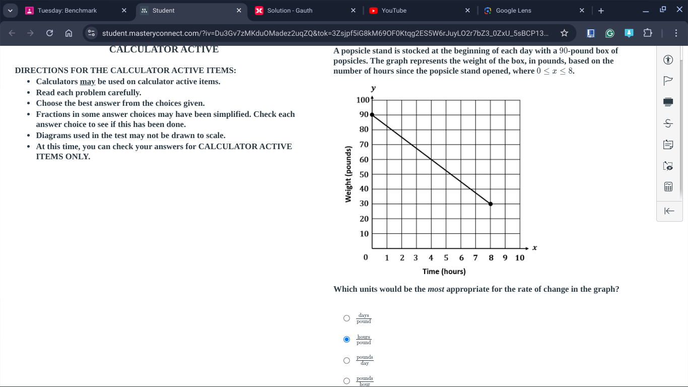 Tuesday: Benchmark × M Student * Solution - Gauth × YouTube × Google Lens +
student.masteryconnect.com/?iv=Du3Gv7zMKduOMadez2uqZQ&tok=3Zsjpf5iG8kM69OF0Ktqg2ES5W6rJuyLO2r7bZ3_0ZxU_5sBCP13...
CALCULÁTOR ACTIVE A popsicle stand is stocked at the beginning of each day with a 90-pound box of
popsicles. The graph represents the weight of the box, in pounds, based on the
DIRECTIONS FOR THE CALCULATOR ACTIVE ITEMS: number of hours since the popsicle stand opened, where 0≤ x≤ 8. 
Calculators may be used on calculator active items.
Read each problem carefully. 
Choose the best answer from the choices given.
Fractions in some answer choices may have been simplified. Check each 
answer choice to see if this has been done.
Diagrams used in the test may not be drawn to scale.
At this time, you can check your answers for CALCULATOR ACTIVE
ITEMS ONLY.
I←
Time (hours)
Which units would be the most appropriate for the rate of change in the graph?
 days/pound 
 hours/pound 
 pounds/day 
 pounds/bout 