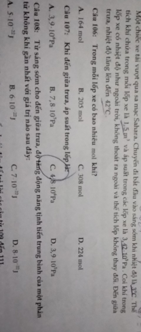 Một chiếc xe tái vượt qua sa mạc Sahara. Chuyến đi bắt đầu vào sáng sớm khi nhiệt độ là 3°C Thể
tích khí chứa trong mỗi lốp xe là 1.5m^3 và áp suất trong các lốp xe là 3,_ 4210^5Pa . Coi khí trong
lốp xe có nhiệt độ như ngoài trời, không thoát ra ngoài và thể tích lốp không thay đổi. Đến giữa
trưa, nhiệt độ tăng lên đến 42°C. 
Câu 106: Trong mỗi lốp xe có bao nhiêu mol khí?
A. 164 mol B. 205 mol C. 308 mol D. 224 mol
Câu 107: Khi đến giữa trưa, áp suất trong lốp là:
A. 3,9· 10^6Pa B. 7,8· 10^5Pa C. 4/810^6Pa D. 3,9· 10^5Pa
Câu 108: Từ sáng sớm cho đến giữa trưa, độ tăng động năng tịnh tiến trung bình của một phân
tử không khí gần nhất với giá trị nào sau đây:
A. 5· 10^(-22)J B. 6· 10^(-22)J C. 7· 10^(-22)J D. 8· 10^(-22)J