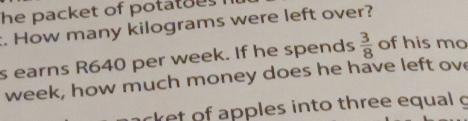 he packet of potatoes . 
t. How many kilograms were left over? 
s earns R640 per week. If he spends  3/8  of his mo
week, how much money does he have left ove 
cket of apples into three equal g