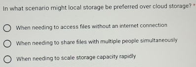 In what scenario might local storage be preferred over cloud storage? *
When needing to access files without an internet connection
When needing to share files with multiple people simultaneously
When needing to scale storage capacity rapidly