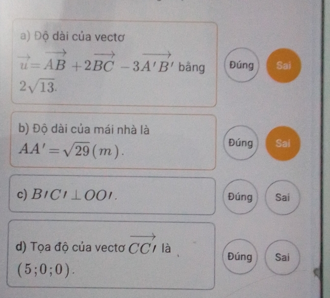 Độ dài của vectơ
vector u=vector AB+2vector BC-3vector A'B' bāng Đúng Sai
2sqrt(13). 
b) Độ dài của mái nhà là
AA'=sqrt(29)(m).
Đúng Sai
c) BICI⊥ OOI Đúng Sai
d) Tọa độ của vectơ vector CCI. là
Đúng Sai
(5;0;0).