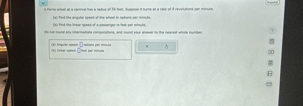 Español 
A Ferris wheel at a carnival has a radius of 36 feet. Suppose it turns at a rate of 4 revolutions per minute. 
(a) Find the angular speed of the wheel in radians per minute. 
(b) Find the linear speed of a passenger in feet per minute. 
Do not round any intermediate computations, and round your answer to the nearest whole number. 
? 
(a) Angular speed: radians per minute
× 5 
(b) Linear speed: feet per minute
