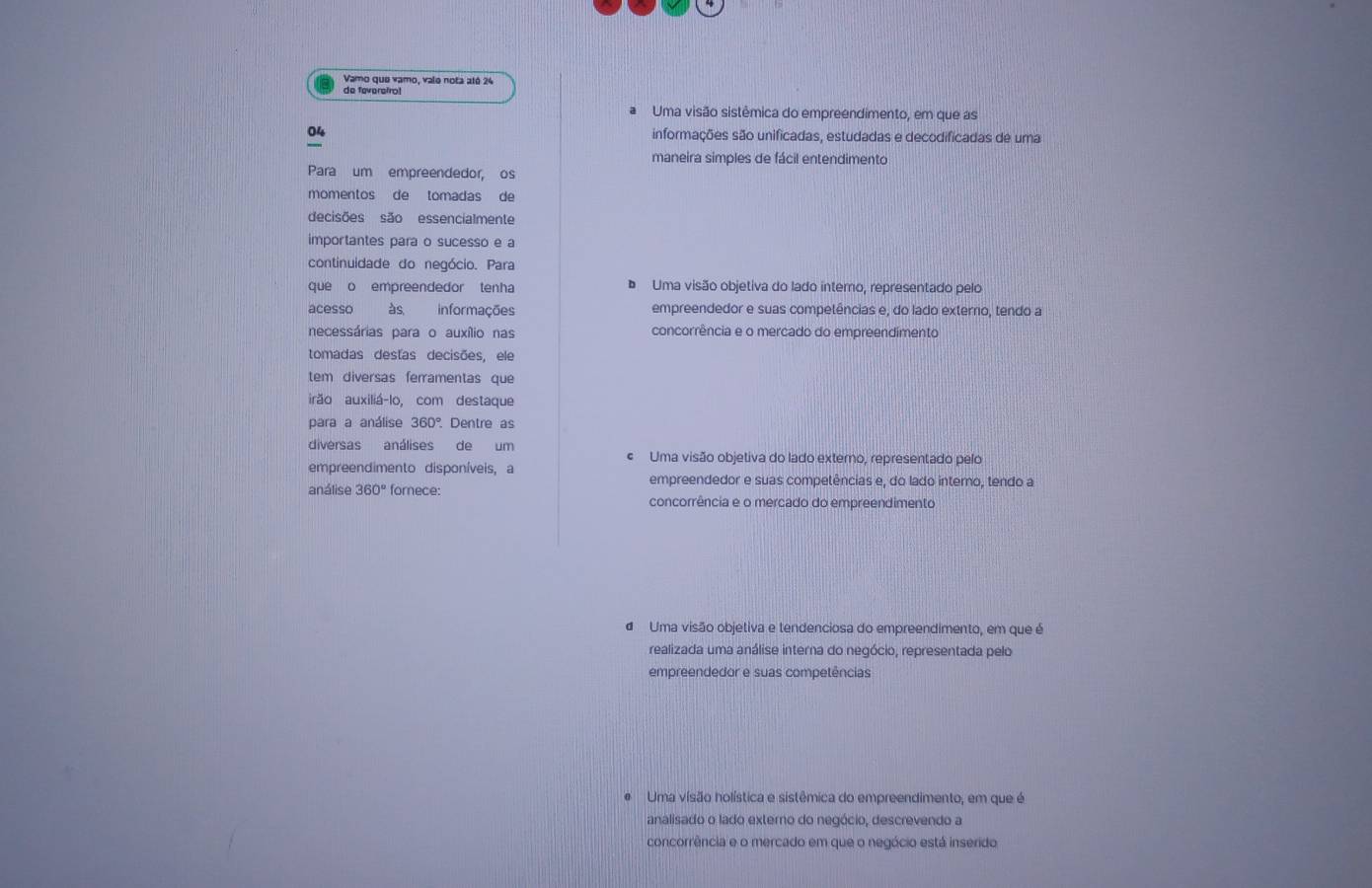 Vamo que vamo, vale nota até 24
de feveretro!
Uma visão sistêmica do empreendimento, em que as
04 informações são unificadas, estudadas e decodificadas de uma
maneira simples de fácil entendimento
Para um empreendedor, os
momentos de tomadas de
decisões são essencialmente
importantes para o sucesso e a
continuidade do negócio. Para
que o empreendedor tenha Uma visão objetiva do lado interno, representado pelo
acesso às, informações empreendedor e suas competências e, do lado exterro, tendo a
necessárias para o auxílio nas concorrência e o mercado do empreendimento
tomadas destas decisões, ele
tem diversas ferramentas que
irão auxiliá-lo, com destaque
para a análise 360° Dentre as
diversas análises de um
« Uma visão objetiva do lado externo, representado pelo
empreendimento disponíveis, a
empreendedor e suas competências e, do lado interno, tendo a
análise 360° fomece: concorrência e o mercado do empreendimento
d Uma visão objetiva e tendenciosa do empreendimento, em que é
realizada uma análise interna do negócio, representada pelo
empreendedor e suas competências
Uma visão holística e sistêmica do empreendimento, em que é
analisado o lado externo do negócio, descrevendo a
concorrência e o mercado em que o negócio está inserido