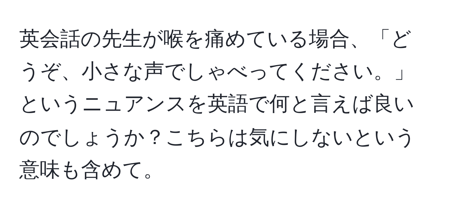 英会話の先生が喉を痛めている場合、「どうぞ、小さな声でしゃべってください。」というニュアンスを英語で何と言えば良いのでしょうか？こちらは気にしないという意味も含めて。