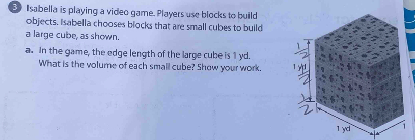 Isabella is playing a video game. Players use blocks to build 
objects. Isabella chooses blocks that are small cubes to build 
a large cube, as shown. 
a. In the game, the edge length of the large cube is 1 yd. 
What is the volume of each small cube? Show your work.