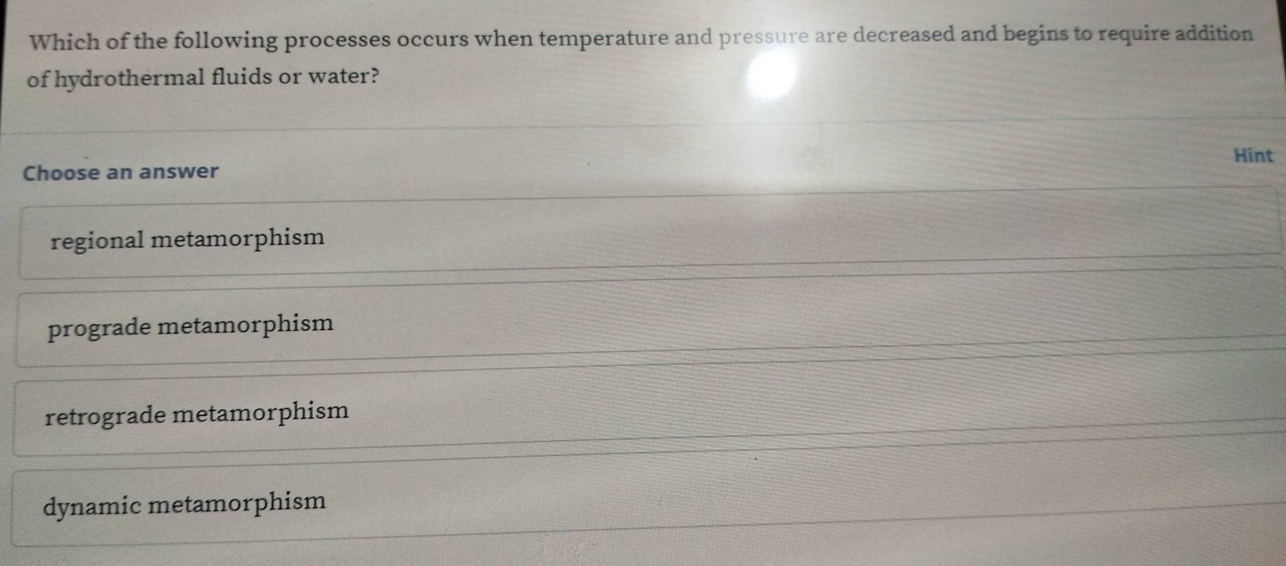 Which of the following processes occurs when temperature and pressure are decreased and begins to require addition
of hydrothermal fluids or water?
Hint
Choose an answer
regional metamorphism
prograde metamorphism
retrograde metamorphism
dynamic metamorphism