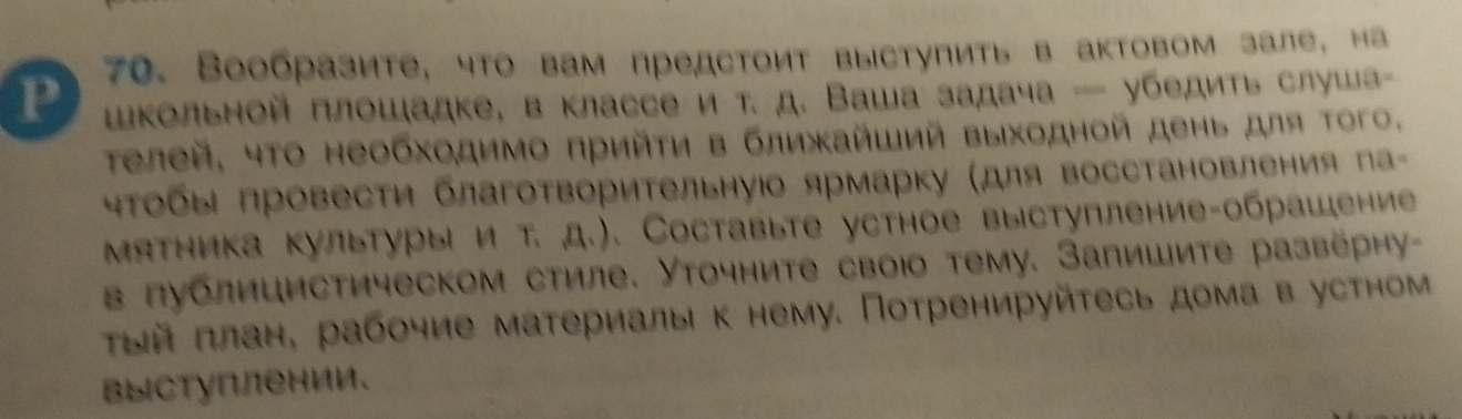 Вообразите, что вам предстоит выступить в актовом зале, на 
шΚольной плошадке, в классе и т. д. Ваша задача — убедить слуша 
Τелей, чΤо необходимо πрийτη в ближайший выходной день для Τого. 
чΤобыΙ провести благотворительнуюо ярмарку (для восстановления па 
Мятника культурыі и т. д.). Составыте устное выступление-обрашение 
в публицистическом стиле. Уточните своюо тему. Запишите развёрηу- 
τыйπлане рабочие материаль к нему. Потренируйτесь дома в устном 
выступлении。