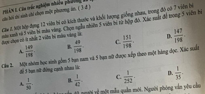 PHÂN I. Câu trắc nghiệm nhiều phương a
câu hỏi thí sinh chỉ chọn một phương ân. ( 3 đ )
Câu 1. Một hộp đựng 12 viên bi có kích thước và khối lượng giống nhau, trong đó có 7 viên biị
màu xanh và 5 viên bi màu vàng. Chọn ngẫu nhiên 5 viên bỉ từ hộp đó. Xác suất để trong 5 viên bì
được chọn có ít nhất 2 viên bi màu vàng là:
A.  149/198 .
B.  49/198 .
C.  151/198 .
D.  147/198 . 
Câu 2. Một nhóm học sinh gồm 5 bạn nam và 5 bạn nữ được xếp theo một hàng dọc. Xác suất
để 5 bạn nữ đứng cạnh nhau là:
D.  1/35 .
A.  1/50 .
B.  1/42 .
C.  1/252 . 
vần 40 người yề một mẫu quần mới. Người phỏng vấn yêu cầu