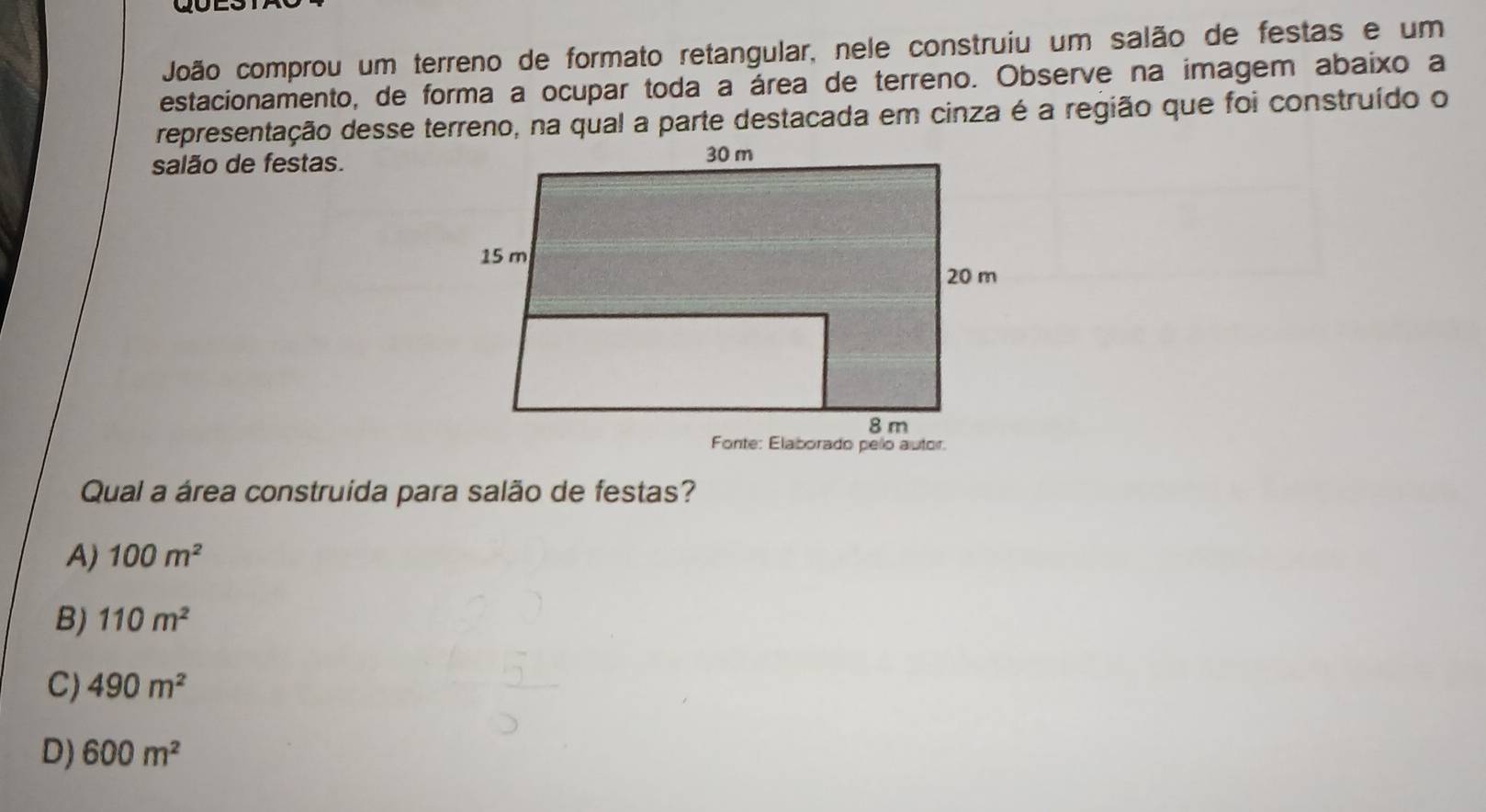 João comprou um terreno de formato retangular, nele construiu um salão de festas e um
estacionamento, de forma a ocupar toda a área de terreno. Observe na imagem abaixo a
representação desse terreno, na qual a parte destacada em cinza é a região que foi construído o
salão de festas.
Qual a área construida para salão de festas?
A) 100m^2
B) 110m^2
C) 490m^2
D) 600m^2