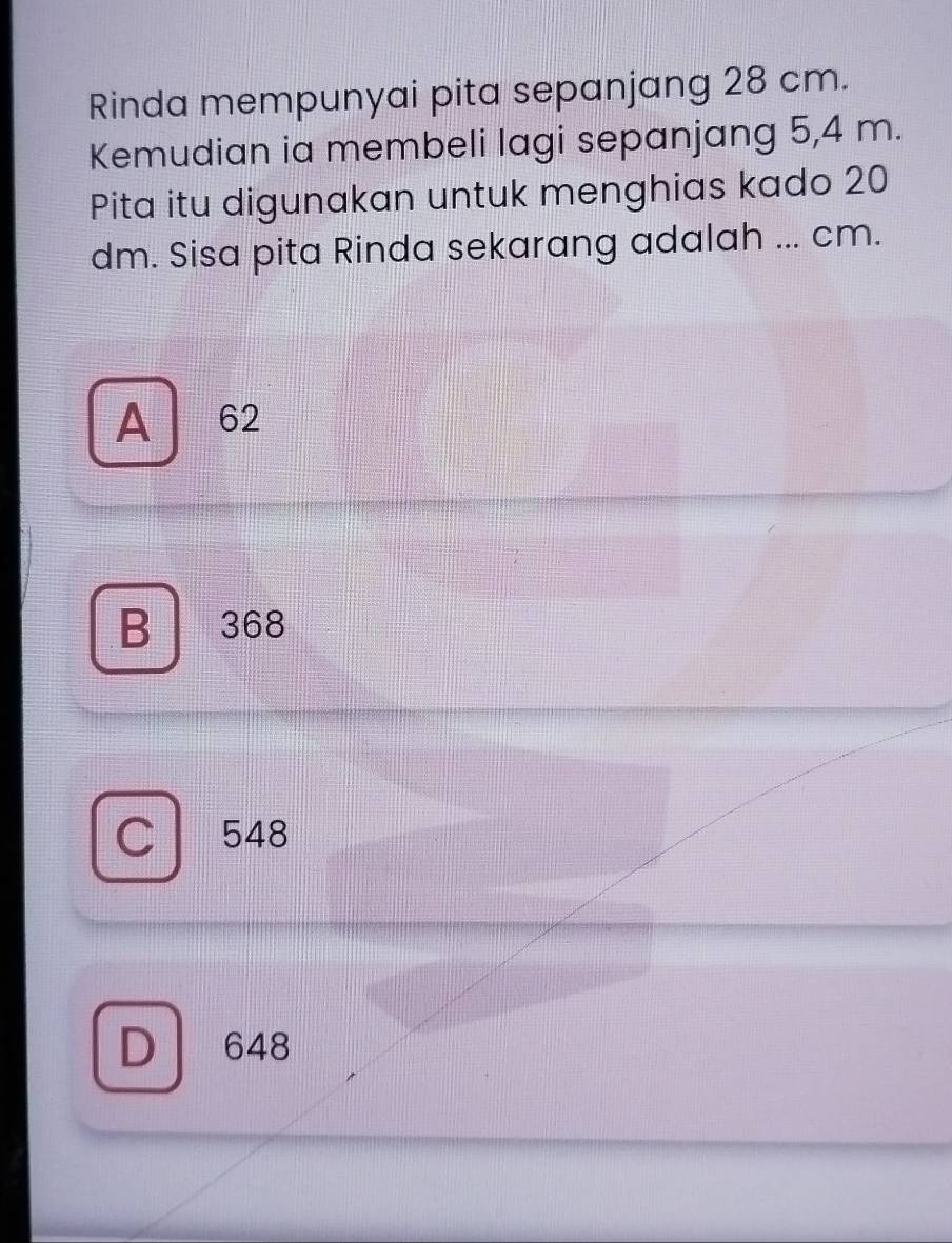 Rinda mempunyai pita sepanjang 28 cm.
Kemudian ia membeli lagi sepanjang 5,4 m.
Pita itu digunakan untuk menghias kado 20
dm. Sisa pita Rinda sekarang adalah ... cm.
A 62
B 368
C 548
D 648