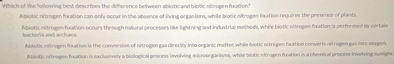 Which of the following best describes the difference between abiotic and biotic nitrogen fixation?
Abiotic nitrogen fixation can only occur in the absence of living organisms, while biotic nitrogen fxation requires the presence of plants.
Abiotic nitrogen fixation occurs through natural processes like lightning and industrial methods, while biotic nitrogen fixation is performed by certain
bacteria and archaea.
Abiotic nitrogen fuxation is the conversion of nitrogen gas directly into organic matter, while biotic nitrogen fxation converts nitrogen gas into oxygen.
Ablotic nitrogen foxation is exclusively a biological process involving microorganisms, while biotic nitrogen fixation is a chemical process invoïving sunlight