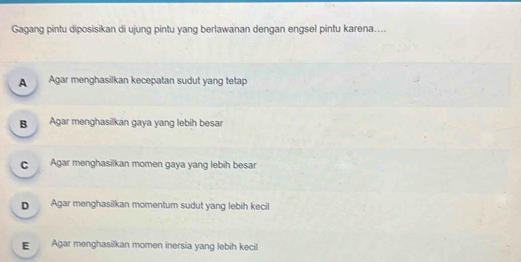 Gagang pintu diposisikan di ujung pintu yang berlawanan dengan engsel pintu karena....
A Agar menghasilkan kecepatan sudut yang tetap
B Agar menghasilkan gaya yang lebih besar
cAgar menghasilkan momen gaya yang lebih besar
D Agar menghasilkan momentum sudut yang lebih kecil
E Agar menghasilkan momen inersia yang lebih kecil