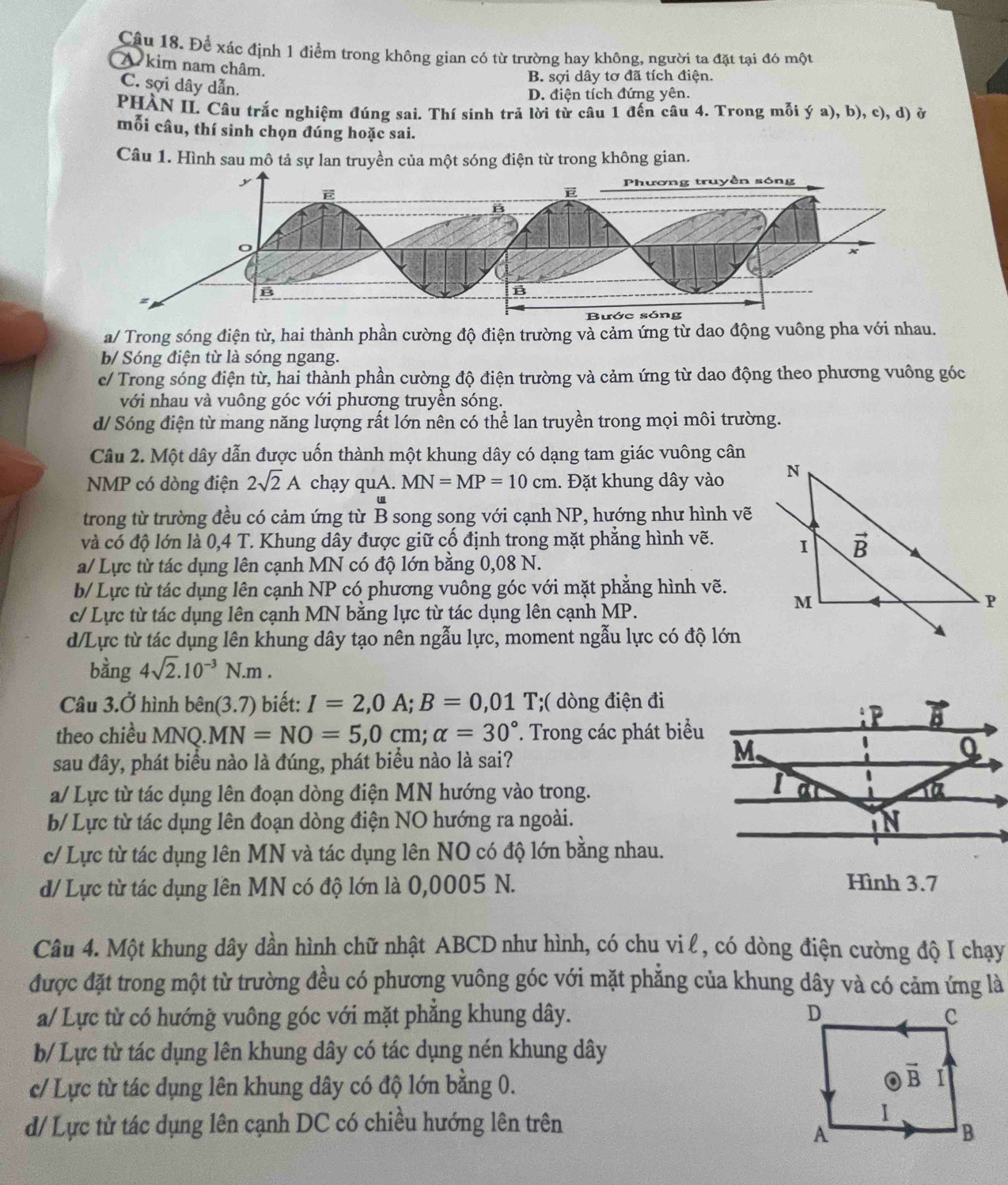 Để xác định 1 điểm trong không gian có từ trường hay không, người ta đặt tại đó một
A kim nam châm.
B. sợi dây tơ đã tích điện.
C. sợi dây dẫn.
D. điện tích đứng yên.
PHÀN II. Câu trắc nghiệm đúng sai. Thí sinh trả lời từ câu 1 đến câu 4. Trong mỗi ý a), b), c), d) ở
mỗi câu, thí sinh chọn đúng hoặc sai.
Câu 1. Hình sau mô tả sự lan truyền của một sóng điện từ trong không gian.
a/ Trong sóng điện từ, hai thành phần cường độ điện trường và cảm ứng từ dao động vuông pha với nhau.
b/ Sóng điện từ là sóng ngang.
c/ Trong sóng điện từ, hai thành phần cường độ điện trường và cảm ứng từ dao động theo phương vuông góc
với nhau và vuông góc với phương truyền sóng.
d/ Sóng điện từ mang năng lượng rất lớn nên có thể lan truyền trong mọi môi trường.
Câu 2. Một dây dẫn được uốn thành một khung dây có dạng tam giác vuông cân
NMP có dòng điện 2sqrt(2)A chạy quA. MN=MP=10cm. Đặt khung dây vào 
trong từ trường đều có cảm ứng từ B song song với cạnh NP, hướng như hình vẽ
và có độ lớn là 0,4 T. Khung dây được giữ cố định trong mặt phẳng hình vẽ.
a/ Lực từ tác dụng lên cạnh MN có độ lớn bằng 0,08 N.
b/ Lực từ tác dụng lên cạnh NP có phương vuông góc với mặt phẳng hình vẽ.
c/ Lực từ tác dụng lên cạnh MN bằng lực từ tác dụng lên cạnh MP.
d/Lực từ tác dụng lên khung dây tạo nên ngẫu lực, moment ngẫu lực có độ lớn
bằng 4sqrt(2).10^(-3)N.m.
Câu 3.Ở hình bhat en(3.7) biết: I=2,0A;B=0,01T;( dòng điện đi
theo chiều MNQ. MN=NO=5,0cm;alpha =30°. Trong các phát biểu
sau đây, phát biểu nào là đúng, phát biểu nào là sai?
a/ Lực từ tác dụng lên đoạn dòng điện MN hướng vào trong.
b/ Lực từ tác dụng lên đoạn dòng điện NO hướng ra ngoài.
c/ Lực từ tác dụng lên MN và tác dụng lên NO có độ lớn bằng nhau.
d/ Lực từ tác dụng lên MN có độ lớn là 0,0005 N.
Hình 3.7
Câu 4. Một khung dây dần hình chữ nhật ABCD như hình, có chu vi l , có dòng điện cường độ I chạy
được đặt trong một từ trường đều có phương vuông góc với mặt phăng của khung dây và có cảm ứng là
a/ Lực từ có hướng vuông góc với mặt phẳng khung dây. 
b/ Lực từ tác dụng lên khung dây có tác dụng nén khung dây
c/ Lực từ tác dụng lên khung dây có độ lớn bằng 0.
d/ Lực tử tác dụng lên cạnh DC có chiều hướng lên trên