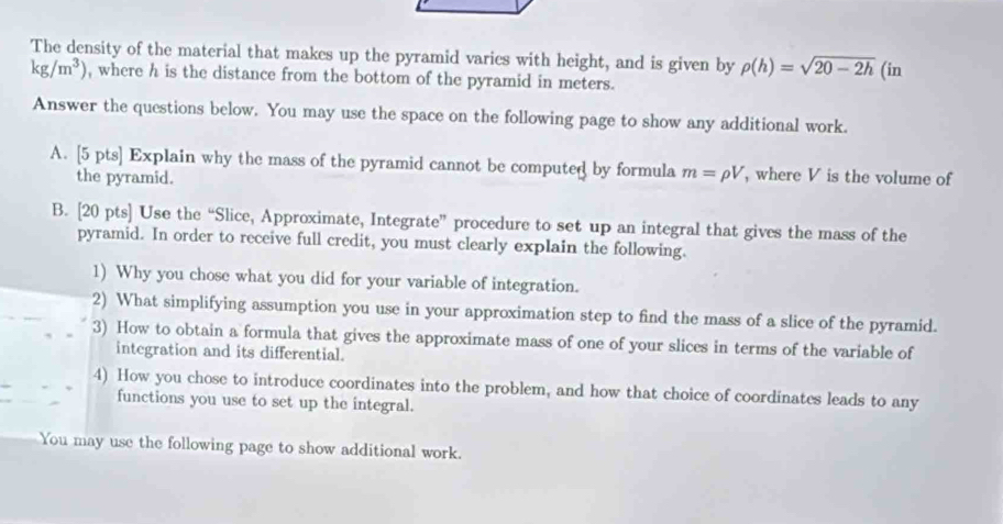 The density of the material that makes up the pyramid varics with height, and is given by rho (h)=sqrt(20-2h) (in
kg/m^3) , where h is the distance from the bottom of the pyramid in meters. 
Answer the questions below. You may use the space on the following page to show any additional work. 
A. [5 pts] Explain why the mass of the pyramid cannot be computed by formula m=rho V , where V is the volume of 
the pyramid. 
B. [20 pts] Use the “Slice, Approximate, Integrate” procedure to set up an integral that gives the mass of the 
pyramid. In order to receive full credit, you must clearly explain the following. 
1) Why you chose what you did for your variable of integration. 
2) What simplifying assumption you use in your approximation step to find the mass of a slice of the pyramid. 
3) How to obtain a formula that gives the approximate mass of one of your slices in terms of the variable of 
integration and its differential. 
4) How you chose to introduce coordinates into the problem, and how that choice of coordinates leads to any 
functions you use to set up the integral. 
You may use the following page to show additional work.