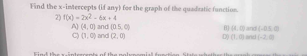 Find the x-intercepts (if any) for the graph of the quadratic function.
2) f(x)=2x^2-6x+4
A) (4,0) and (0.5,0) B) (4,0) and (-0.5,0)
C) (1,0) and (2,0) D) (1,0) and (-2,0)
Find the x -intercents of the polynomial function. State whether the granh cres h