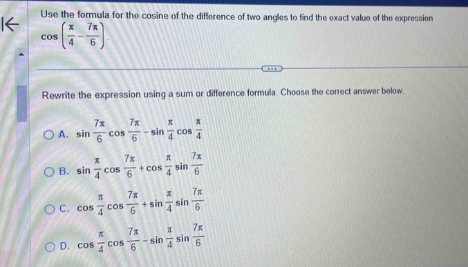 Use the formula for the cosine of the difference of two angles to find the exact value of the expression
cos ( π /4 - 7π /6 ). 
Rewrite the expression using a sum or difference formula. Choose the correct answer below.
A. sin  7π /6 cos  7π /6 -sin  π /4 cos  π /4 
B. sin  π /4 cos  7π /6 +cos  π /4 sin  7π /6 
C. cos  π /4 cos  7π /6 +sin  π /4 sin  7π /6 
D. cos  π /4 cos  7π /6 -sin  π /4 sin  7π /6 