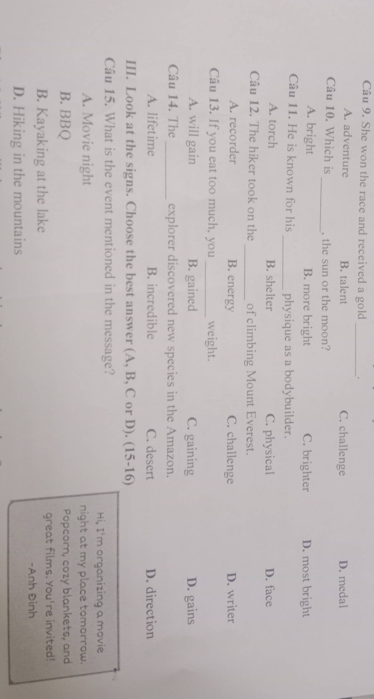 She won the race and received a gold _.
A. adventure B. talent C. challenge D. medal
Câu 10. Which is
_, the sun or the moon?
A. bright B. more bright C. brighter D. most bright
Câu 11. He is known for his
_physique as a bodybuilder.
A. torch B. shelter C. physical D. face
Câu 12. The hiker took on the _of climbing Mount Everest.
A. recorder B. energy C. challenge D. writer
Câu 13. If you eat too much, you _weight.
A. will gain B. gained C. gaining D. gains
Câu 14. The_ explorer discovered new species in the Amazon.
A. lifetime B. incredible C. desert D. direction
III. Look at the signs. Choose the best answer (A, B, C or D). (15-16)
Câu 15. What is the event mentioned in the message?
Hi, I'm organizing a movie
A. Movie night night at my place tomorrow.
B. BBQ Popcorn, cozy blankets, and
B. Kayaking at the lake
great films. You're invited!
-Anh Đinh
D. Hiking in the mountains