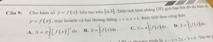 Cho hàm số y=f(x) liên tục trên [a,b]. Diện tích hình phẳng (H) giới hạn bởi đồ thị hàm số
y=f(x) , trục hoành và hai đường thắng x=a; x=b được tính theo công thức
A. S=π ∈tlimits _a^(b[f(x)]^2)dx. B. S=∈tlimits _a^bf(x)dx. C. S=π ∈tlimits _a^b|f(x)|dx. D. S=∈tlimits _a^b|f(x)|dx. 
hương trình là x-y+2z-3=0 Vec-tơ