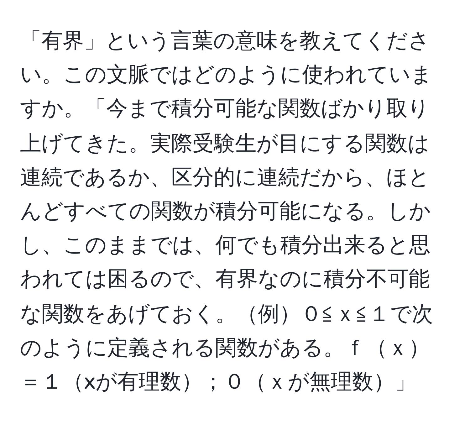 「有界」という言葉の意味を教えてください。この文脈ではどのように使われていますか。「今まで積分可能な関数ばかり取り上げてきた。実際受験生が目にする関数は連続であるか、区分的に連続だから、ほとんどすべての関数が積分可能になる。しかし、このままでは、何でも積分出来ると思われては困るので、有界なのに積分不可能な関数をあげておく。例０≦ｘ≦１で次のように定義される関数がある。ｆｘ＝１xが有理数；０ｘが無理数」