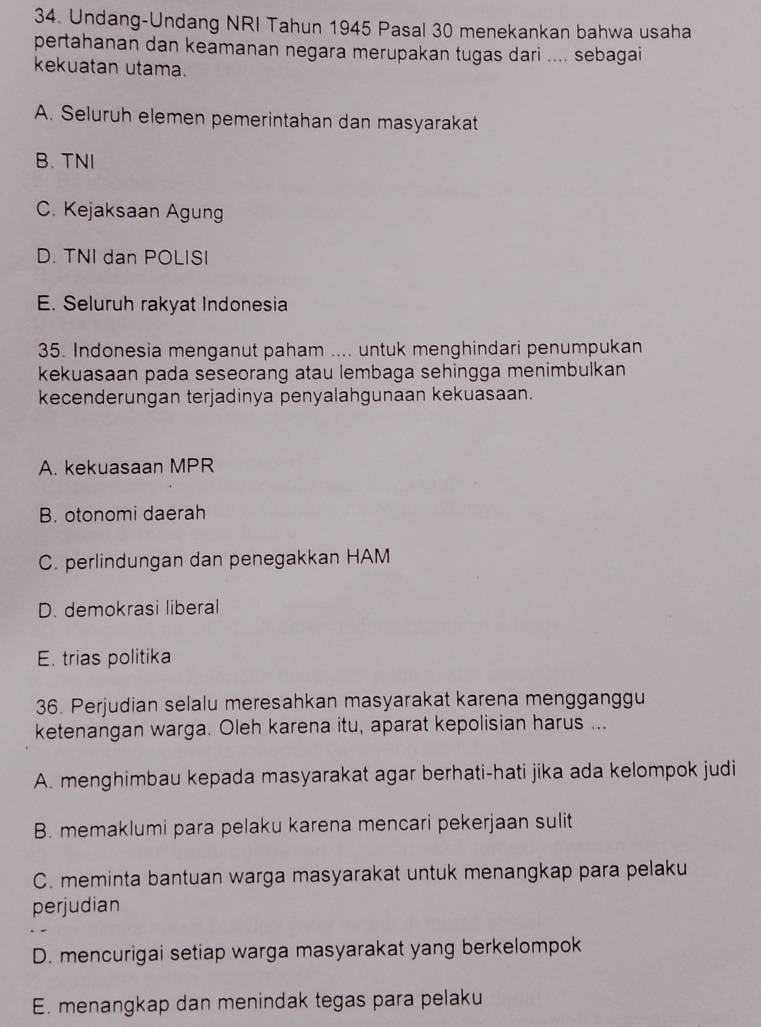 Undang-Undang NRI Tahun 1945 Pasal 30 menekankan bahwa usaha
pertahanan dan keamanan negara merupakan tugas dari .... sebagai
kekuatan utama.
A. Seluruh elemen pemerintahan dan masyarakat
B. TNI
C. Kejaksaan Agung
D. TNI dan POLISI
E. Seluruh rakyat Indonesia
35. Indonesia menganut paham .... untuk menghindari penumpukan
kekuasaan pada seseorang atau lembaga sehingga menimbulkan
kecenderungan terjadinya penyalahgunaan kekuasaan.
A. kekuasaan MPR
B. otonomi daerah
C. perlindungan dan penegakkan HAM
D. demokrasi liberal
E. trias politika
36. Perjudian selalu meresahkan masyarakat karena mengganggu
ketenangan warga. Oleh karena itu, aparat kepolisian harus ...
A. menghimbau kepada masyarakat agar berhati-hati jika ada kelompok judi
B. memaklumi para pelaku karena mencari pekerjaan sulit
C. meminta bantuan warga masyarakat untuk menangkap para pelaku
perjudian
D. mencurigai setiap warga masyarakat yang berkelompok
E. menangkap dan menindak tegas para pelaku