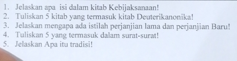 Jelaskan apa isi dalam kitab Kebijaksanaan! 
2. Tuliskan 5 kitab yang termasuk kitab Deuterikanonika! 
3. Jelaskan mengapa ada istilah perjanjian lama dan perjanjian Baru! 
4. Tuliskan 5 yang termasuk dalam surat-surat! 
5. Jelaskan Apa itu tradisi!