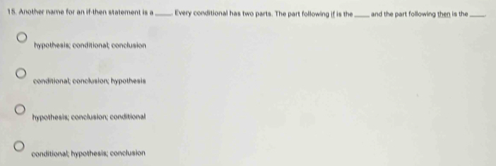 Another name for an if-then statement is a _Every conditional has two parts. The part following if is the _and the part following then is the_
hypothesis; conditional; conclusion
conditional; conclusion; hypothesis
hypothesis; conclusion; conditional
conditional; hypothesis; conclusion