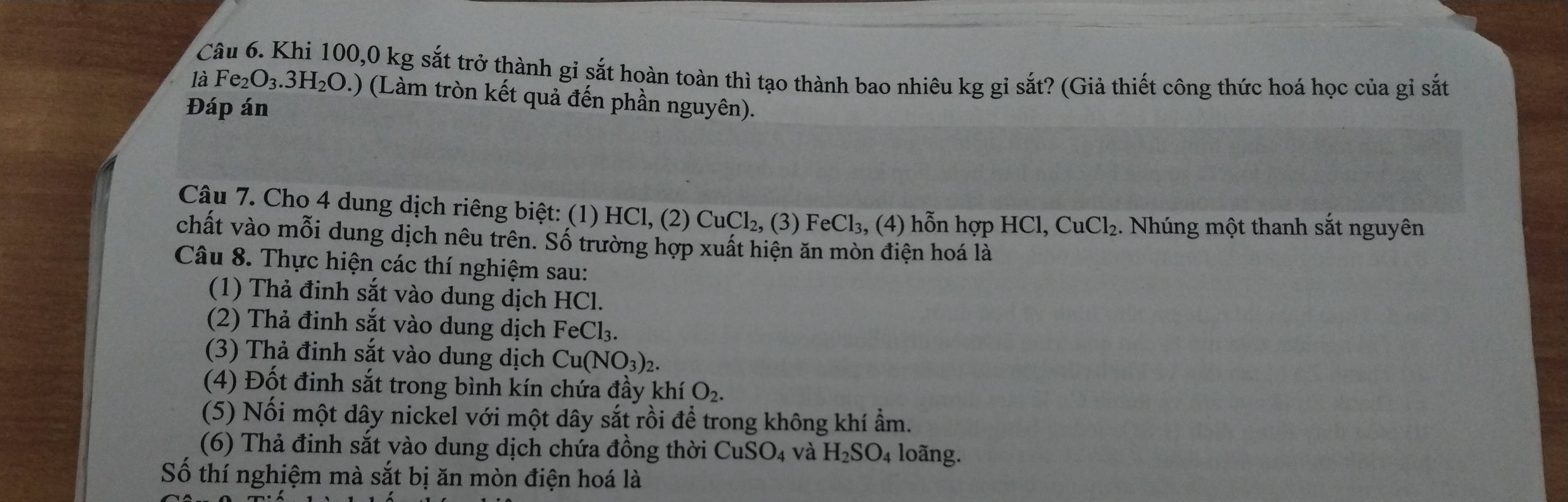 Khi 100, 0 kg sắt trở thành gi sắt hoàn toàn thì tạo thành bao nhiêu kg gỉ sắt? (Giả thiết công thức hoá học của gi sắt 
là Fe_2O_3.3H_2O.) (Làm tròn kết quả đến phần nguyên). 
Đáp án 
Câu 7. Cho 4 dung dịch riêng biệt: (1) HCl, (2) ở CuCl_2, (3)FeCl_3,(4) hỗn hợp HCl, CuCl_2 2. Nhúng một thanh sắt nguyên 
chất vào mỗi dung dịch nêu trên. Số trường hợp xuất hiện ăn mòn điện hoá là 
Câu 8. Thực hiện các thí nghiệm sau: 
(1) Thả đinh sắt vào dung dịch HCl. 
(2) Thả đinh sắt vào dung dịch FeCl_3. 
(3) Thả đinh sắt vào dung dịch Cu(NO_3)_2. 
(4) Đốt đinh sắt trong bình kín chứa đầy khí O_2. 
(5) Nổi một dây nickel với một dây sắt rồi để trong không khí ẩm. 
(6) Thả đinh sắt vào dung dịch chứa đồng thời CuSO_4 và H_2SO 4 loãng. 
Số thí nghiệm mà sắt bị ăn mòn điện hoá là