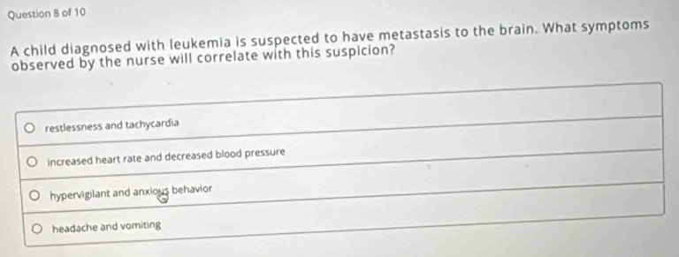 A child diagnosed with leukemia is suspected to have metastasis to the brain. What symptoms
observed by the nurse will correlate with this suspicion?
restlessness and tachycardia
increased heart rate and decreased blood pressure
hypervigilant and anxious behavior
headache and vomiting