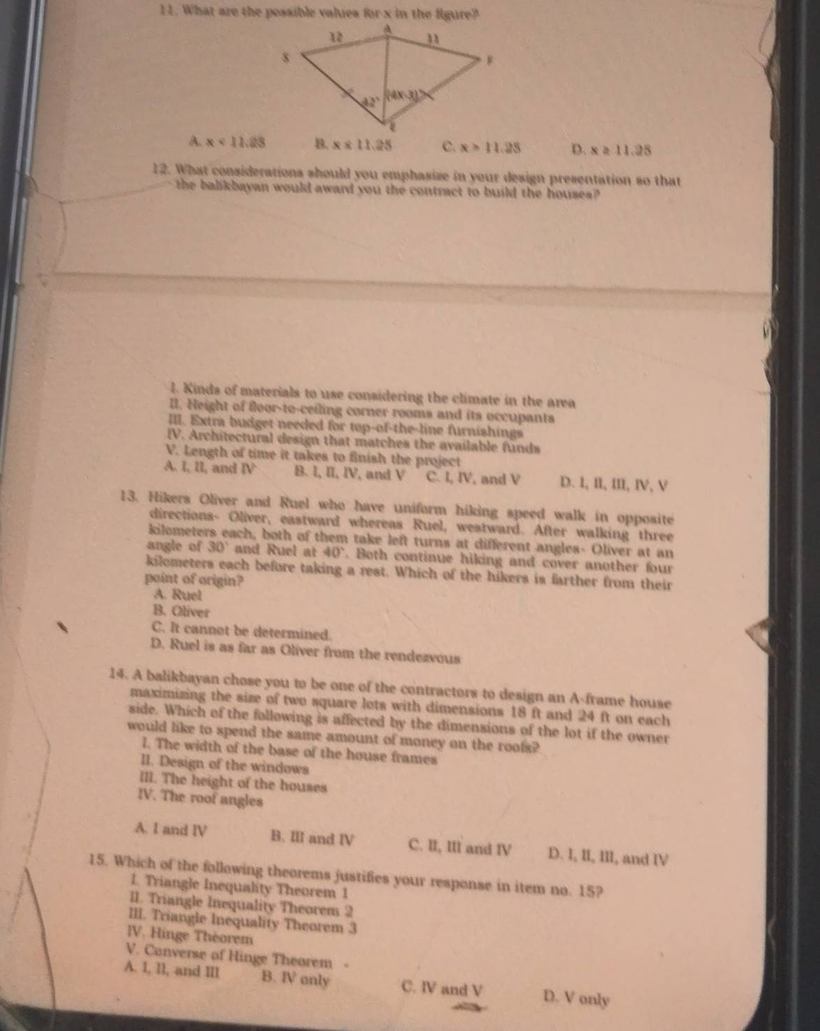 What are the possible values for x in the figure?
A. x<11.28 B. x≤ 11.25 C. x>11.25 D. x≥ 11.28
12. What considerations should you emphasize in your design presentation so that
the balikbayan would award you the contract to build the houses?
l. Kinds of materials to use considering the climate in the area
III. Height of floor-to-ceiling corner rooms and its occupants
III. Extra budget needed for top-of-the-line furnishings
IV. Architectural design that matches the available funds
V. Length of time it takes to finish the project
A. I, lI, and IV B. I, II, IV, and V C. I, IV, and V D. l, II, III, IV, V
13. Hikers Oliver and Ruel who have uniform hiking speed walk in opposite
directions- Oliver, eastward whereas Ruel, westward. After walking three
kilometers each, both of them take left turns at different angles- Oliver at an
angle of 30° and Ruel at 40°. Both continue hiking and cover another four
kilometers each before taking a rest. Which of the hikers is farther from their
point of origin?
A. Ruel
B. Oliver
C. It cannot be determined.
D. Ruel is as far as Oliver from the rendezvous
14. A balikbayan chose you to be one of the contractors to design an A-frame house
maximizing the size of two square lots with dimensions 18 ft and 24 ft on each
side. Which of the following is affected by the dimensions of the lot if the owner
would like to spend the same amount of money on the roofs?
I. The width of the base of the house frames
II. Design of the windows
III. The height of the houses
IV. The roof angles
A. I and IV B. III and IV C. II, III and IV D. I, II, III, and IV
15. Which of the following theorems justifies your response in item no. 15?
1. Triangle Inequality Theorem 1
II. Triangle Inequality Theorem 2
III. Triangle Inequality Theorem 3
IV. Hinge Thèorem
V. Converse of Hinge Theorem
A. 1, l1, and III B. Ⅳ only C. Ⅳ and V D. V only
