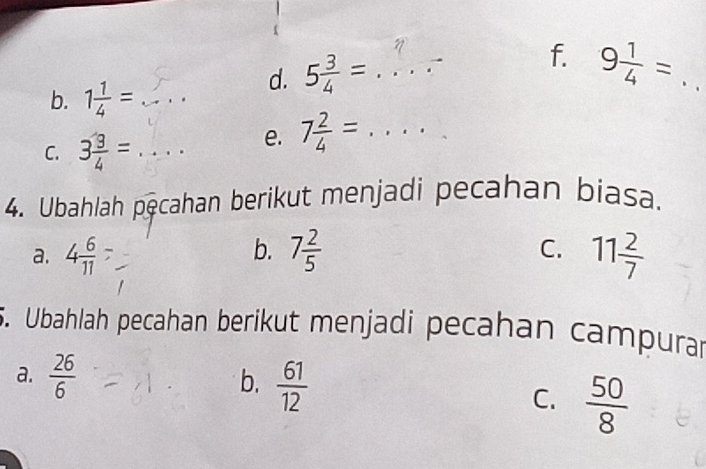 5 3/4 = _f. 9 1/4 = _
b. 1 1/4 = _ ... 
C. 3 3/4 = _
e. 7 2/4 = _
4. Ubahlah pęcahan berikut menjadi pecahan biasa.
b.
a. 4 6/11  7 2/5  C. 11 2/7 
5. Ubahlah pecahan berikut menjadi pecahan campurar
b.
a.  26/6   61/12  C.  50/8 