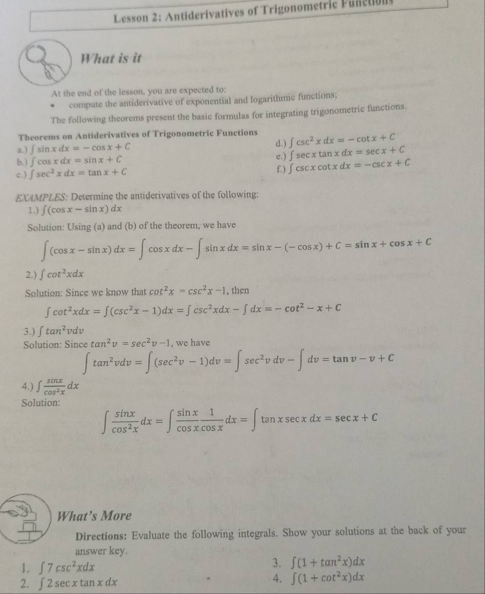 Lesson 2: Antiderivatives of Trigonometric Fanction
What is it
At the end of the lesson, you are expected to:
compute the antiderivative of exponential and logarithmic functions;
The following theorems present the basic formulas for integrating trigonometric functions.
Theorems on Antiderivatives of Trigonometric Functions ∈t csc^2xdx=-cot x+C
a.) ∈t sin xdx=-cos x+C
d.) ∈t sec xtan xdx=sec x+C
e.)
b.) ∈t cos xdx=sin x+C f.) ∈t csc xcot xdx=-csc x+C
c.) ∈t sec^2xdx=tan x+C
EXAMPLES: Determine the antiderivatives of the following:
1.) ∈t (cos x-sin x)dx
Solution: Using (a) and (b) of the theorem, we have
∈t (cos x-sin x)dx=∈t cos xdx-∈t sin xdx=sin x-(-cos x)+C=sin x+cos x+C
2.) ∈t cot^2xdx
Solution: Since we know that cot^2x=csc^2x-1 , then
∈t cot^2xdx=∈t (csc^2x-1)dx=∈t csc^2xdx-∈t dx=-cot^2-x+C
3.) ∈t tan^2vdv
Solution: Since tan^2v=sec^2v-1 , we have
∈t tan^2vdv=∈t (sec^2v-1)dv=∈t sec^2vdv-∈t dv=tan v-v+C
4.) ∈t  sin x/cos^2x dx
Solution:
∈t  sin x/cos^2x dx=∈t  sin x/cos x  1/cos x dx=∈t tan xsec xdx=sec x+C
What’s More
Directions: Evaluate the following integrals. Show your solutions at the back of your
answer key.
1. ∈t 7csc^2xdx
3. ∈t (1+tan^2x)dx
2. ∈t 2sec xtan xdx
4. ∈t (1+cot^2x)dx