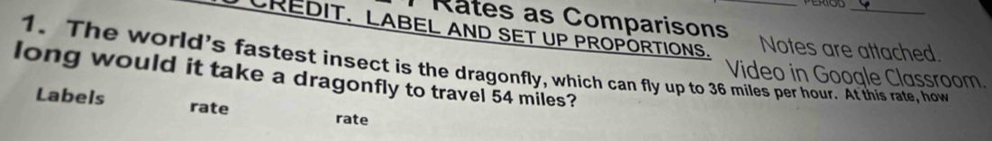 Rates as Comparisons 
CREDIT. LABEL AND SET UP PROPÖRTIONS. Notes are attached. 
1. The world's fastest insect is the dragonfly, which can fly up to 36 miles per hour. At this rate, how 
Video in Google Classroom. 
long would it take a dragonfly to travel 54 miles? 
Labels rate 
rate