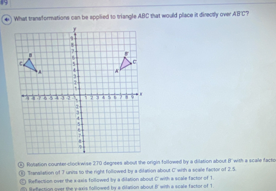 #9
What transformations can be applied to triangle ABC that would place it directly over AB'C 7
Rotation counter-clockwise 270 degrees about the origin followed by a dilation about B' with a scale facto
⑥ Translation of 7 units to the right followed by a dilation about C' with a scale factor of 2.5.
Ⓒ Reflection over the x-axis followed by a dilation about C' with a scale factor of 1.
Reflection over the y-axis followed by a dilation about B' with a scale factor of 1.