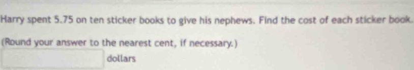 Harry spent 5.75 on ten sticker books to give his nephews. Find the cost of each sticker book. 
(Round your answer to the nearest cent, if necessary.) 
_  dollars
