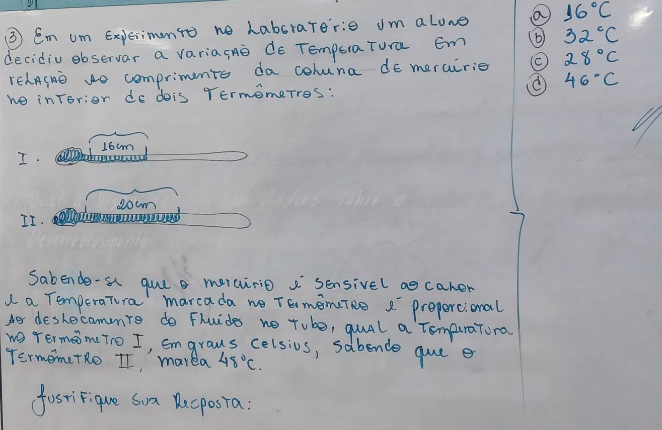 a 16°C
③ Em um Expeimonto no habsrarerie um alone 
decidiu observar a variagno de TemporaTura Em 
( 32^cC
28°C
rehnInD Ho compriments da cohuna de mercirie
46°C
we inrorior do dois Termomerros:
16cm
I.
0cm
II. alaoueeed 
Sabende-s guee merairio a sensivel ao caher 
a a TemperaTura' marcada we TE memcTNe 2 prepercional 
Her deshecammio do Fhuides no tube, quual a TompiraTora 
wo rermom(To I, Emgrous celsios, sabende gue e 
FermemetRo It, marea 48°C. 
fastiFique Sua Recposta:
