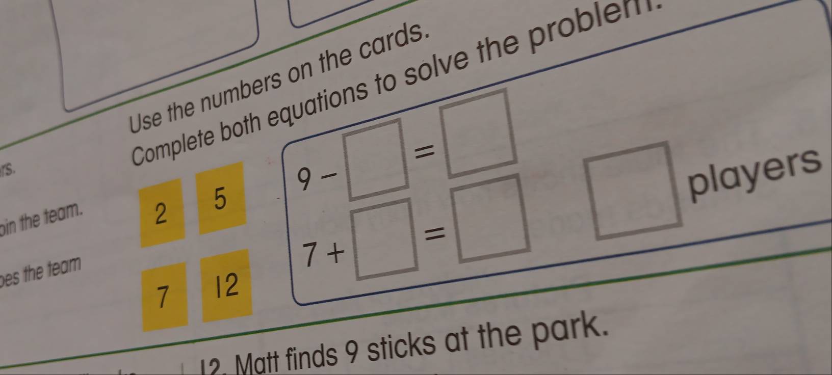 Use the numbers on the cards 
rs. 
Complete both equations to solve the problem 
oin the team. 
2 5 9-□ =□
es the team
7 12
7+□ =□
□ players 
12. Matt finds 9 sticks at the park.