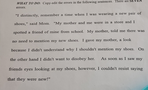 WHAT TO DO: Copy-edit the errors in the following sentences. There are SEVEN 
errors. 
"I distinctly, remember a time when I was wearing a new pair of 
shoes," said Mom. "My mother and me were in a store and I 
spotted a friend of mine from school. My mother, told me there was 
no need to mention my new shoes. I gave my mother, a look 
because I didn't understand why I shouldn't mention my shoes. On 
the other hand I didn't want to disobey her. As soon as I saw my 
friends eyes looking at my shoes, however, I couldn't resist saying 
that they were new!"