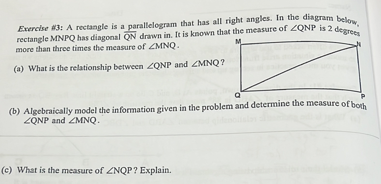 Exercise #3: A rectangle is a parallelogram that has all right angles. In the diagram below, 
rectangle MNPQ has diagonal overline QN drawn in. It is known that the measure of ∠ QNP is 2 degrees
more than three times the measure of ∠ MNQ. 
(a) What is the relationship between ∠ QNP and ∠ MNQ ? 
(b) Algebraically model the information given in the problem and determine the measure of both
∠ QNP and ∠ MNQ. 
(c) What is the measure of ∠ NQP ? Explain.