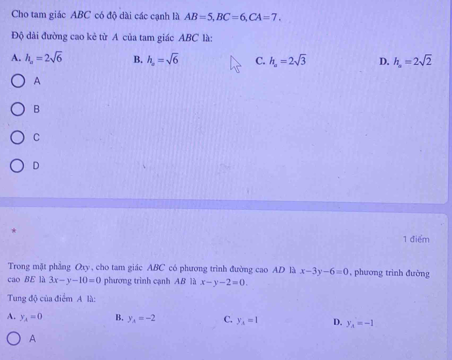 Cho tam giác ABC có độ dài các cạnh là AB=5, BC=6, CA=7. 
Độ dài đường cao kẻ từ A của tam giác ABC là:
A. h_a=2sqrt(6) B. h_a=sqrt(6) C. h_a=2sqrt(3) D. h_a=2sqrt(2)
A
B
C
D
*
1 điểm
Trong mặt phẳng Oxy, cho tam giác ABC có phương trình đường cao AD là x-3y-6=0 , phương trình đường
cao BE là 3x-y-10=0 phương trình cạnh AB là x-y-2=0. 
Tung độ của điểm A là:
A. y_A=0 B. y_A=-2 C. y_A=1 D. y_A=-1
A