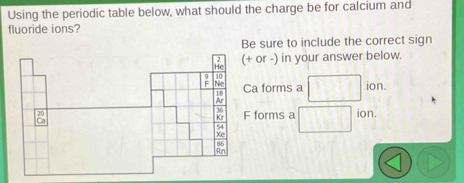 Using the periodic table below, what should the charge be for calcium and 
fluoride ions? 
Be sure to include the correct sign
2
He (+ or -) in your answer below.
10
Ne Ca forms a ion.
18
Ar
36 F forms a
20 ion. 
Ca 
Kr
54
Xe
86
Rn