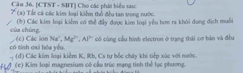 [CTST - SBT] Cho các phát biểu sau: 
(a) Tất cả các kim loại kiềm thổ đều tan trong nước. 
(b) Các kim loại kiểm có thể đẫy được kim loại yếu hơn ra khỏi dung dịch muối 
của chúng. 
(c) Các ion Na, Mg^(2+), Al^(3+) có cùng cấu hình electron ở trạng thái cơ bản và đều 
có tính oxi hóa yếu. 
(d) Các kim loại kiểm K, Rb, Cs tự bốc cháy khi tiếp xúc với nước. 
(e) Kim loại magnesium có cấu trúc mạng tinh thể lục phương.